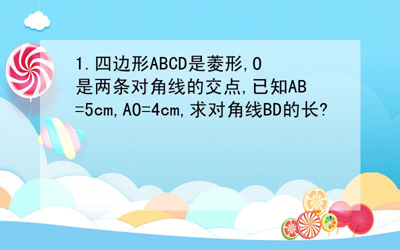 1.四边形ABCD是菱形,O是两条对角线的交点,已知AB=5cm,AO=4cm,求对角线BD的长?