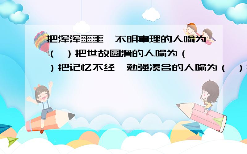 把浑浑噩噩、不明事理的人喻为（ ）把世故圆滑的人喻为（ ）把记忆不经、勉强凑合的人喻为（ ）把一知半解,却喜欢在人前卖弄的人喻为（ ）