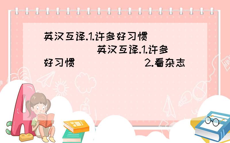 英汉互译.1.许多好习惯 ______英汉互译.1.许多好习惯 ______2.看杂志 ______ 3.去看牙医 ______4.超过两个小时______5.help with housework _______6.almost every day ______7.less than a week ________8.five times or more ________