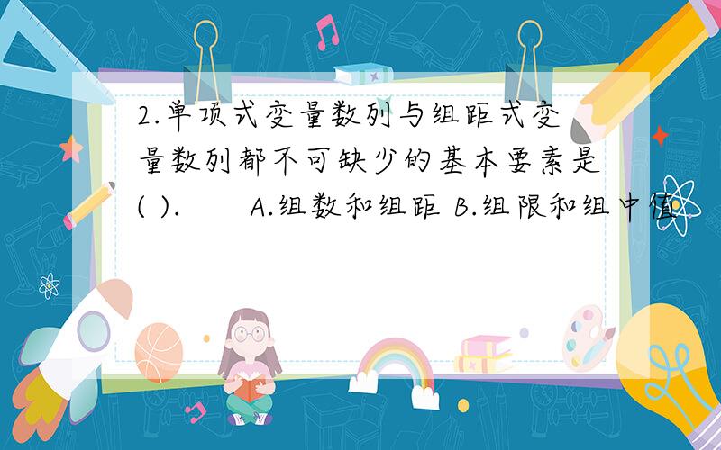 2.单项式变量数列与组距式变量数列都不可缺少的基本要素是( ).　　A.组数和组距 B.组限和组中值 　　C.变量和次数 D.变量和组限