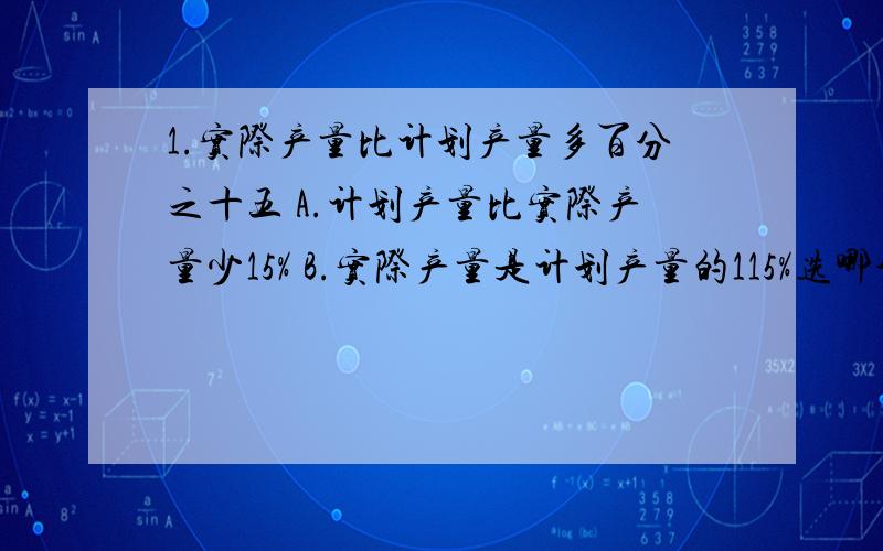 1.实际产量比计划产量多百分之十五 A.计划产量比实际产量少15% B.实际产量是计划产量的115%选哪个2.一种商品现在售400元,比原来降低了25%,原价是多少?A.400×（1-25%） B.400除以（1-25%）