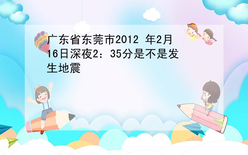 广东省东莞市2012 年2月16日深夜2：35分是不是发生地震