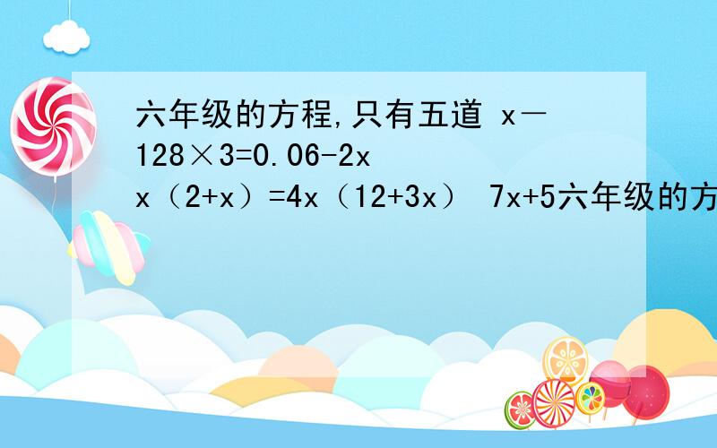 六年级的方程,只有五道 x－128×3=0.06-2x x（2+x）=4x（12+3x） 7x+5六年级的方程,只有五道x－128×3=0.06-2xx（2+x）=4x（12+3x）7x+5+20=（x+5+20）5x+25=（x+25）×2-16（5+x）×（4+2-5×4）=28