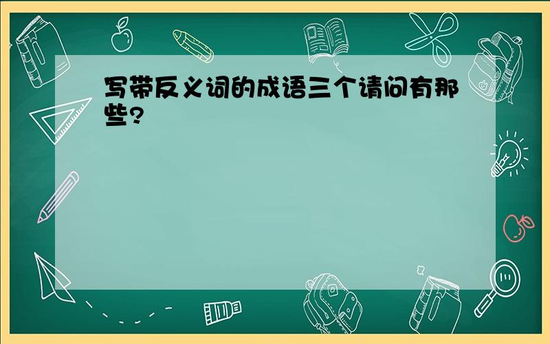 写带反义词的成语三个请问有那些?