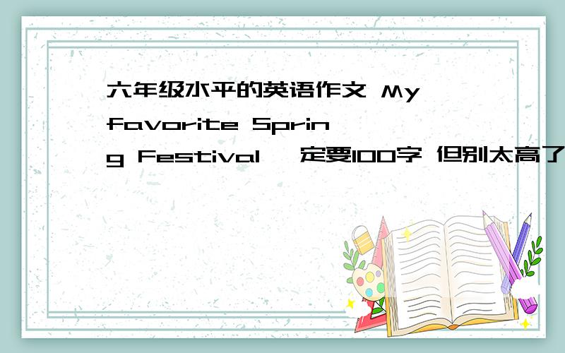 六年级水平的英语作文 My favorite Spring Festival 一定要100字 但别太高了啊，我英语水平不好，我看很多人都误会了，把那个favorite去掉