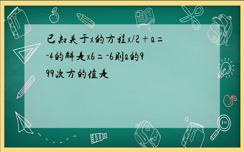 已知关于x的方程x/2+a=-4的解是x6=-6则a的999次方的值是