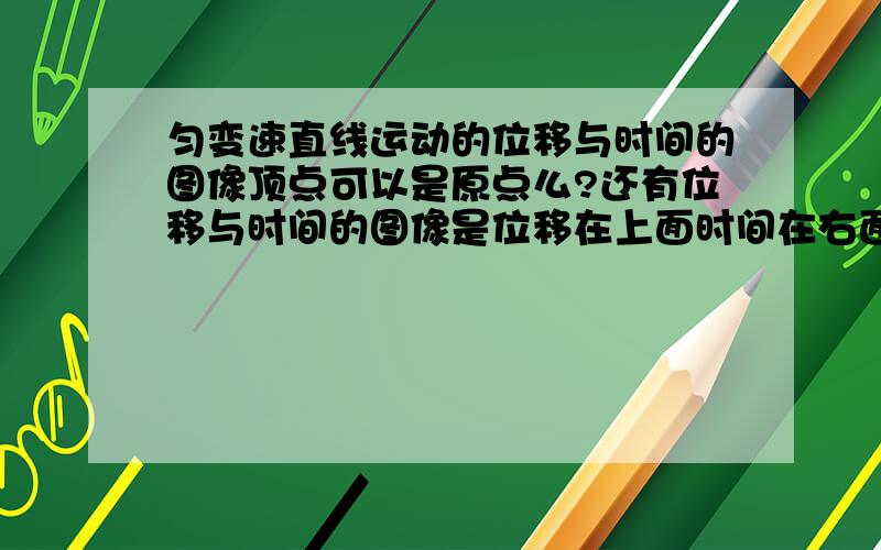 匀变速直线运动的位移与时间的图像顶点可以是原点么?还有位移与时间的图像是位移在上面时间在右面 还是位移在右面时间在上面?坐标系是纵轴是位移横轴是时间还是横轴是位移纵轴是时