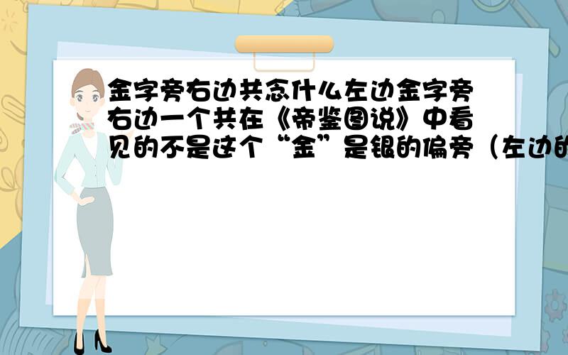 金字旁右边共念什么左边金字旁右边一个共在《帝鉴图说》中看见的不是这个“金”是银的偏旁（左边的那个）