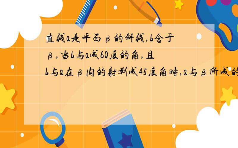 直线a是平面β的斜线,b含于β,当b与a成60度的角,且b与a在β内的射影成45度角时,a与β所成的角是多少?