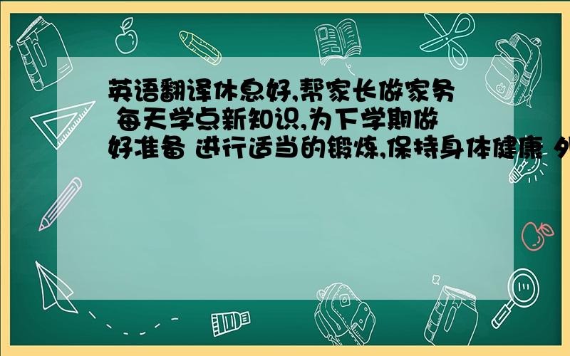 英语翻译休息好,帮家长做家务 每天学点新知识,为下学期做好准备 进行适当的锻炼,保持身体健康 外出时要注意安全,按时回家