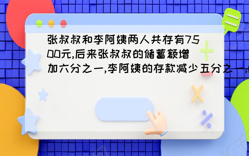 张叔叔和李阿姨两人共存有7500元,后来张叔叔的储蓄额增加六分之一,李阿姨的存款减少五分之一,两（续下)共储蓄7100元,那么,后来张叔叔和李阿姨各储蓄了多少元?用算术法并把每一步都说清