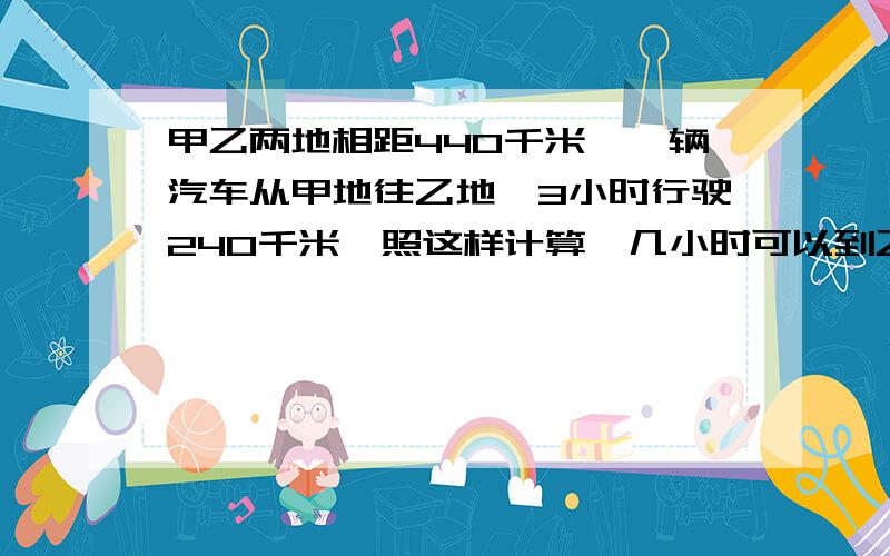 甲乙两地相距440千米,一辆汽车从甲地往乙地,3小时行驶240千米,照这样计算,几小时可以到乙地?（用比例解,反比例正比例的知识）