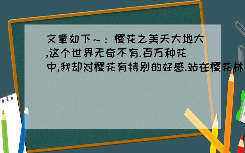 文章如下～：樱花之美天大地大,这个世界无奇不有.百万种花中,我却对樱花有特别的好感.站在樱花林的入口,微风拂来同时带来樱花那奇妙的香气.那是一种清冷的香味,淡淡的,幽幽的,绕在鼻