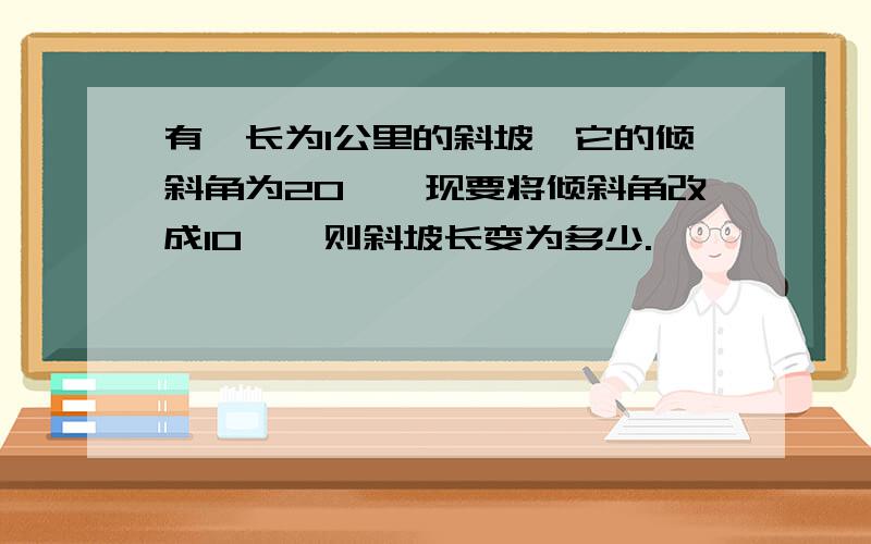 有一长为1公里的斜坡,它的倾斜角为20°,现要将倾斜角改成10°,则斜坡长变为多少.