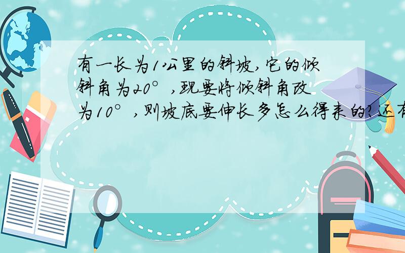 有一长为1公里的斜坡,它的倾斜角为20°,现要将倾斜角改为10°,则坡底要伸长多怎么得来的？还有就是倾斜角变了，斜坡有没有变啊？