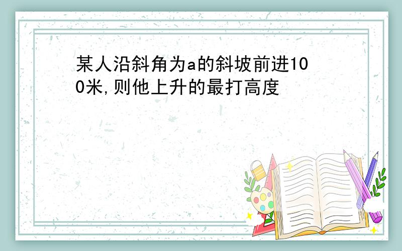 某人沿斜角为a的斜坡前进100米,则他上升的最打高度