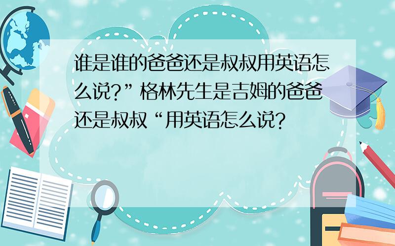 谁是谁的爸爸还是叔叔用英语怎么说?”格林先生是吉姆的爸爸还是叔叔“用英语怎么说?