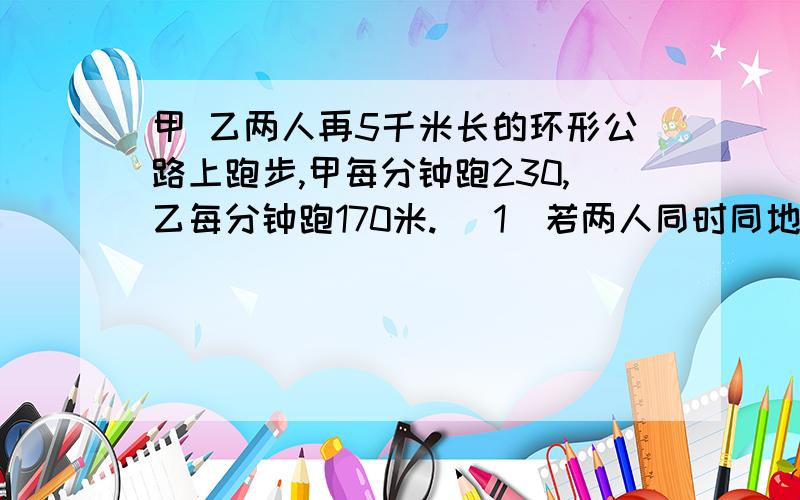 甲 乙两人再5千米长的环形公路上跑步,甲每分钟跑230,乙每分钟跑170米. （1）若两人同时同地同向出发,过多少分钟两人首次相遇?（2）若两人同时同地反向出发,经过多少分钟两人首次相遇?（3