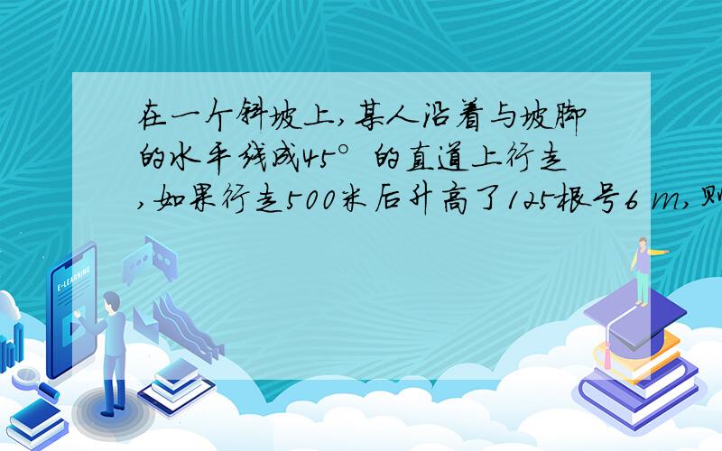 在一个斜坡上,某人沿着与坡脚的水平线成45°的直道上行走,如果行走500米后升高了125根号6 m,则坡面与水平面所成的二面角的度数为?