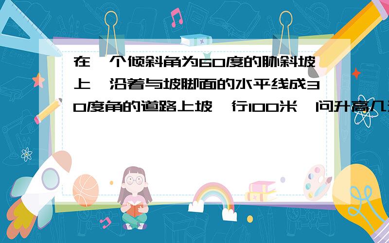 在一个倾斜角为60度的胁斜坡上,沿着与坡脚面的水平线成30度角的道路上坡,行100米,问升高几米?最好有图来说明.