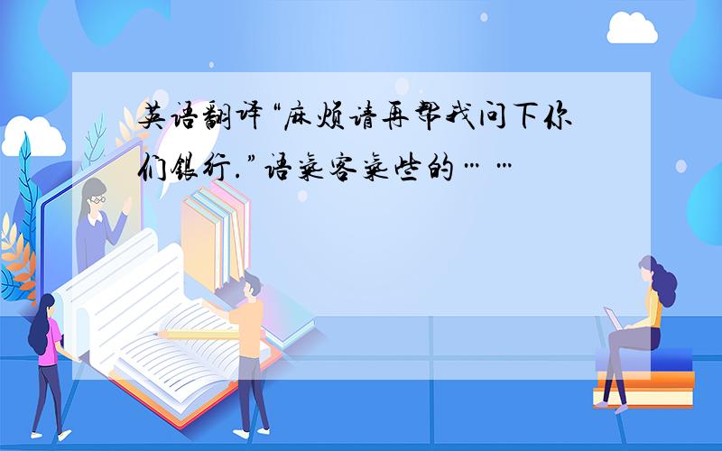 英语翻译“麻烦请再帮我问下你们银行.”语气客气些的……