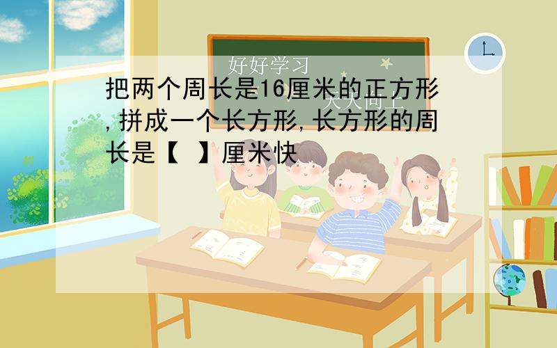 把两个周长是16厘米的正方形,拼成一个长方形,长方形的周长是【 】厘米快