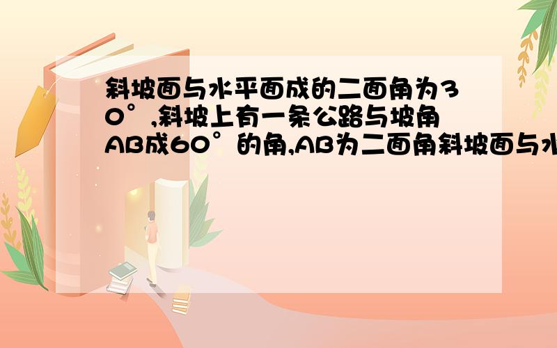 斜坡面与水平面成的二面角为30°,斜坡上有一条公路与坡角AB成60°的角,AB为二面角斜坡面与水平面成的二面角为30度，斜坡上有一条公路与坡角AB成60度的角，AB为二面角分线，问沿着这条公路