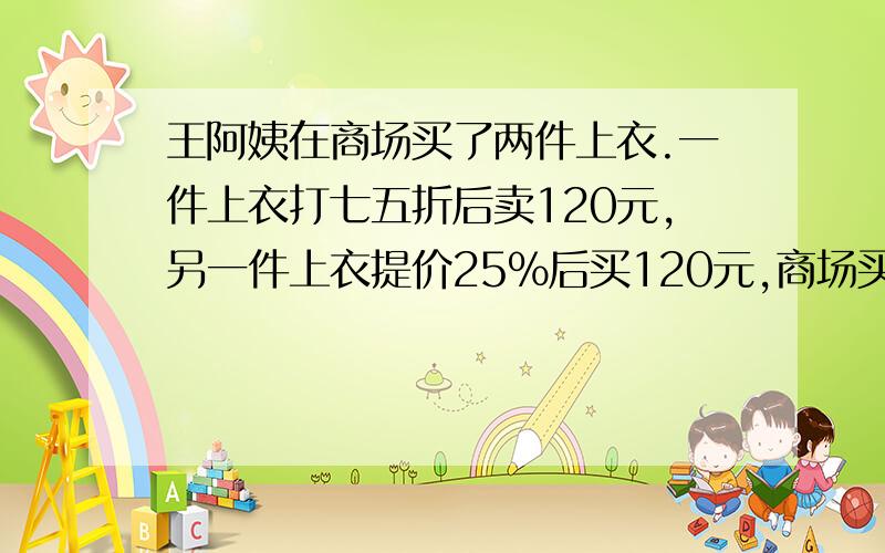 王阿姨在商场买了两件上衣.一件上衣打七五折后卖120元,另一件上衣提价25%后买120元,商场买这两件上衣是赚了还是亏了?若赚了,赚了多少?若亏了,亏了多少?