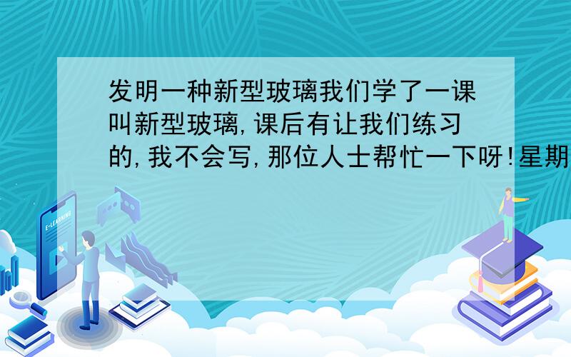 发明一种新型玻璃我们学了一课叫新型玻璃,课后有让我们练习的,我不会写,那位人士帮忙一下呀!星期一就交!急呀!