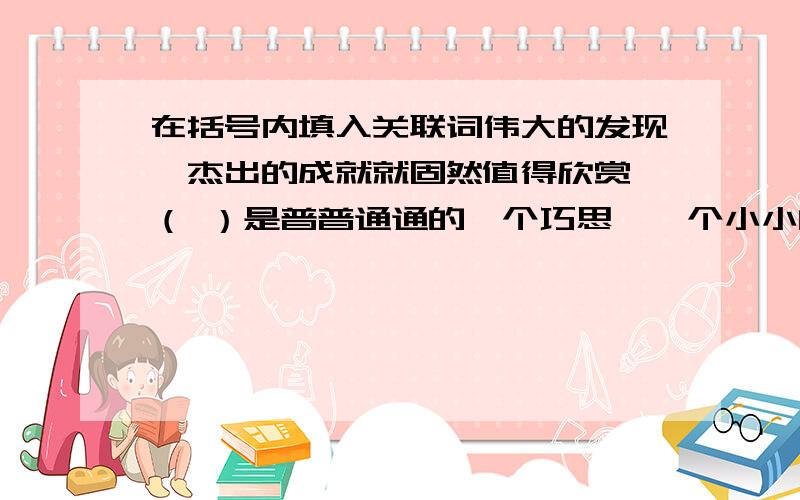 在括号内填入关联词伟大的发现、杰出的成就就固然值得欣赏,（ ）是普普通通的一个巧思,一个小小的创见,（ ）一件漂亮的衣服,几句机智的玩笑,也都同样值得赞赏,（ ）我们敞开胸襟,我们