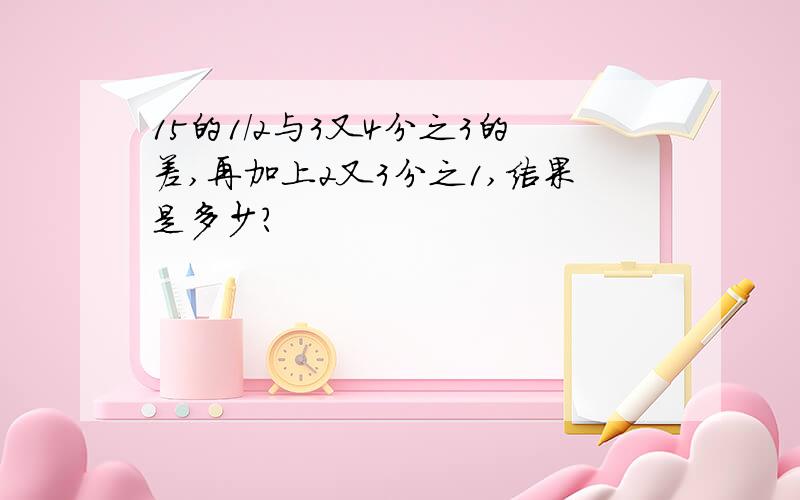 15的1/2与3又4分之3的差,再加上2又3分之1,结果是多少?