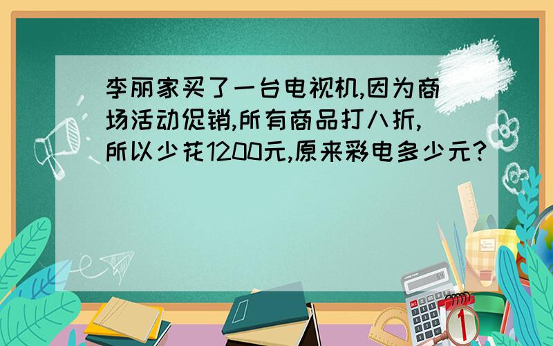 李丽家买了一台电视机,因为商场活动促销,所有商品打八折,所以少花1200元,原来彩电多少元?