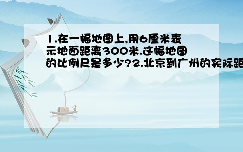 1.在一幅地图上,用6厘米表示地面距离300米.这幅地图的比例尺是多少?2.北京到广州的实际距离大约是2400千米,在一幅地图上量得北京到广州的图上距离为8厘米,那么这幅地图的比例尺是多少?3.