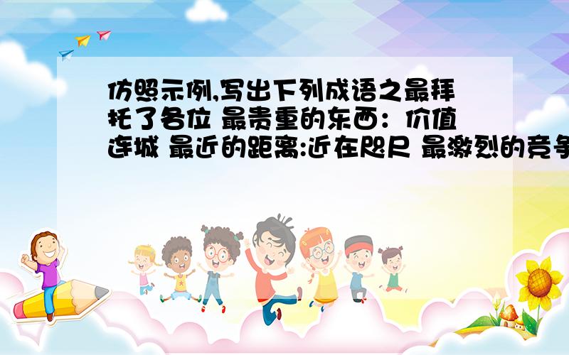 仿照示例,写出下列成语之最拜托了各位 最贵重的东西：价值连城 最近的距离:近在咫尺 最激烈的竞争：最多的罪行:最高超的医术：最短的见识:最紧急的情况：最快的阅读:最深刻的见解：