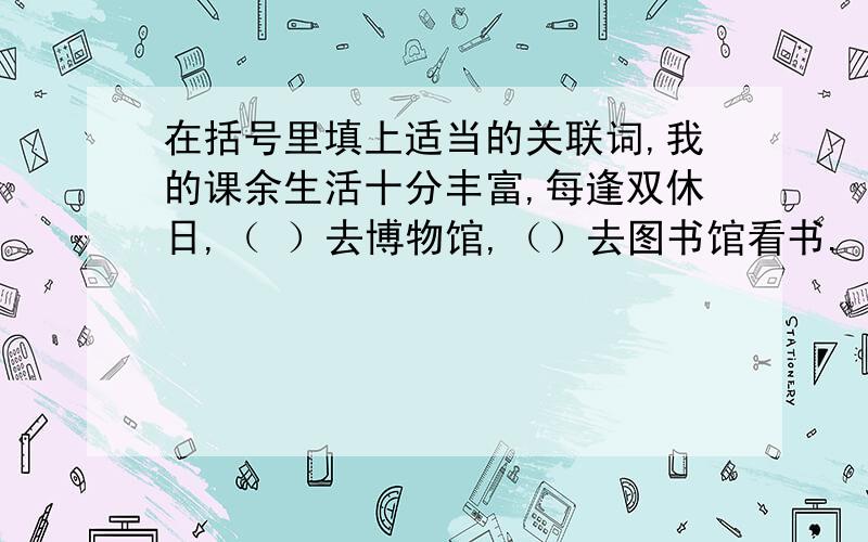 在括号里填上适当的关联词,我的课余生活十分丰富,每逢双休日,（ ）去博物馆,（）去图书馆看书.（）这家商店的商品物美价廉,服务人员态度又好,（）经常是顾客盈门.花（）多,（）没有奇