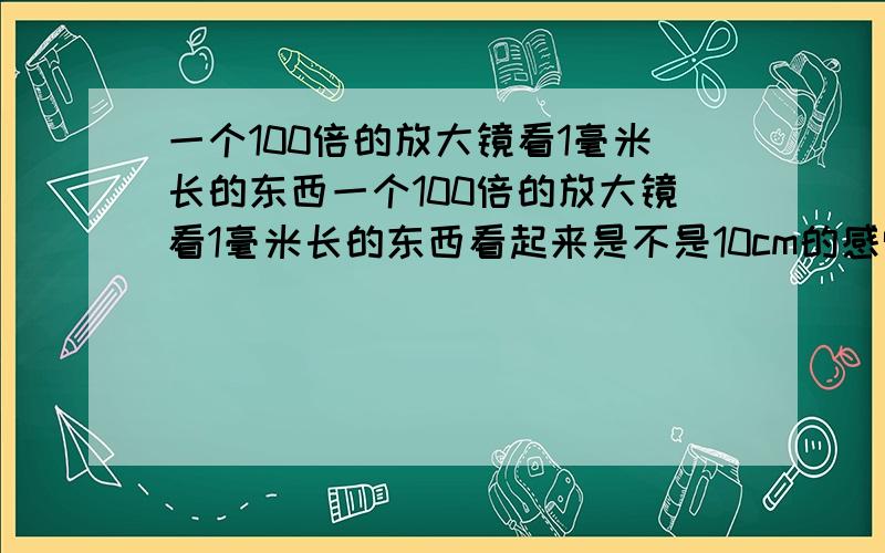 一个100倍的放大镜看1毫米长的东西一个100倍的放大镜看1毫米长的东西看起来是不是10cm的感觉?