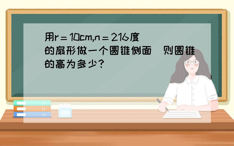 用r＝10cm,n＝216度的扇形做一个圆锥侧面．则圆锥的高为多少?