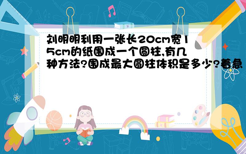 刘明明利用一张长20cm宽15cm的纸围成一个圆柱,有几种方法?围成最大圆柱体积是多少?着急