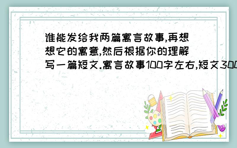 谁能发给我两篇寓言故事,再想想它的寓意,然后根据你的理解写一篇短文.寓言故事100字左右,短文300字左右