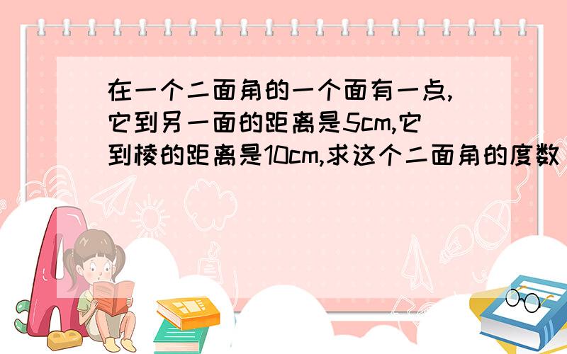 在一个二面角的一个面有一点,它到另一面的距离是5cm,它到棱的距离是10cm,求这个二面角的度数 求详解