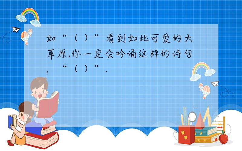 如“（ ）”看到如此可爱的大草原,你一定会吟诵这样的诗句：“（ ）”.