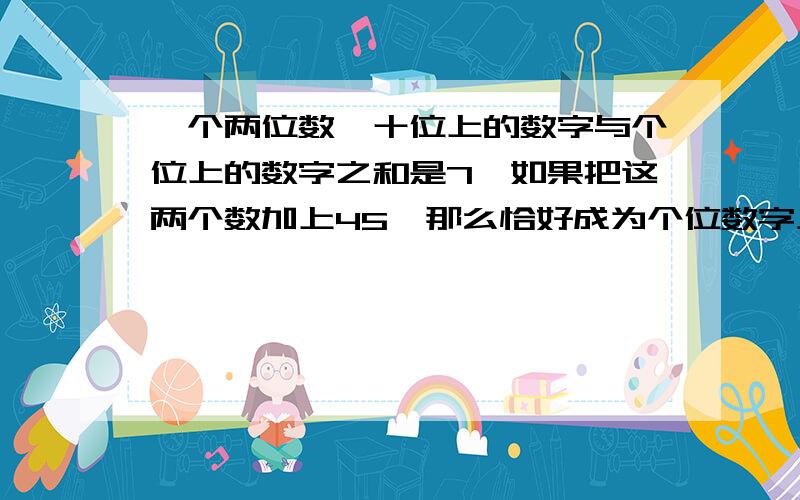 一个两位数,十位上的数字与个位上的数字之和是7,如果把这两个数加上45,那么恰好成为个位数字上与十位上数字对调后组成的两位数,求这两个数