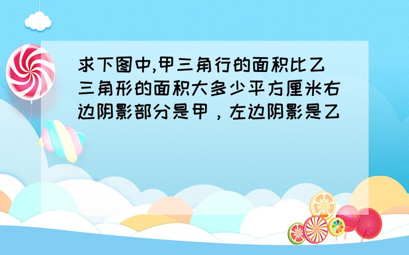 求下图中,甲三角行的面积比乙三角形的面积大多少平方厘米右边阴影部分是甲，左边阴影是乙