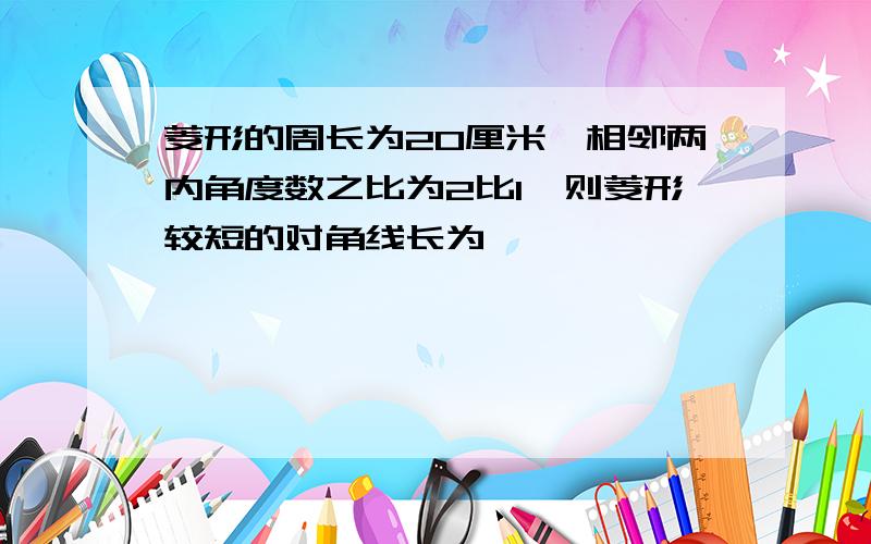 菱形的周长为20厘米,相邻两内角度数之比为2比1,则菱形较短的对角线长为