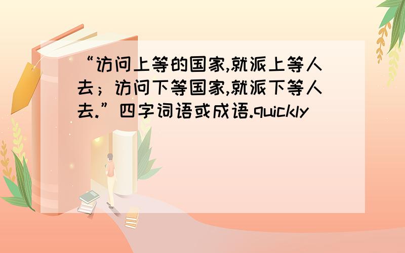 “访问上等的国家,就派上等人去；访问下等国家,就派下等人去.”四字词语或成语.quickly