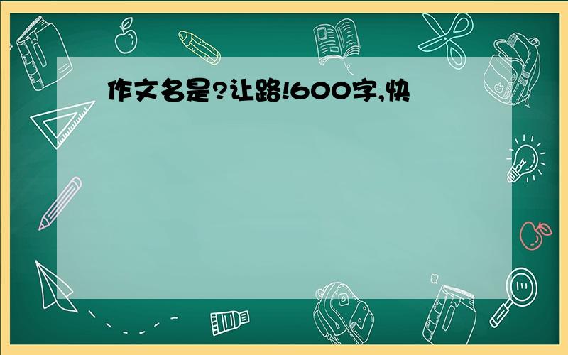 作文名是?让路!600字,快