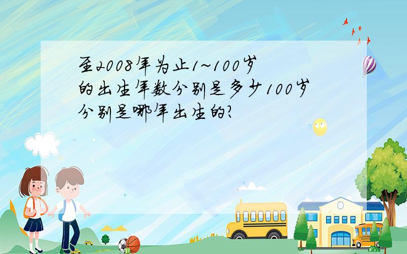 至2008年为止1~100岁的出生年数分别是多少100岁分别是哪年出生的?