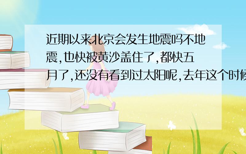 近期以来北京会发生地震吗不地震,也快被黄沙盖住了,都快五月了,还没有看到过太阳呢,去年这个时候都穿短袖了,今年呢,还在穿棉衣呢!,什么破天气呀.2000年以来,天气一年比一年变得快呀?