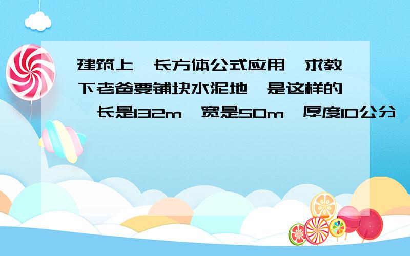 建筑上,长方体公式应用,求教下老爸要铺块水泥地,是这样的,长是132m,宽是50m,厚度10公分,这是他的原话,那我理解为,长宽不变,厚度等于高度,10公分等于0.1m,他问我立方体积怎么算,那我没记错的