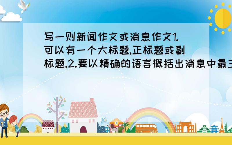 写一则新闻作文或消息作文1.可以有一个大标题,正标题或副标题.2.要以精确的语言概括出消息中最主要的事实或中心,引起读者关注.3.如有必要,可适当运用背景材料,加上结语.5.内容要真实,不